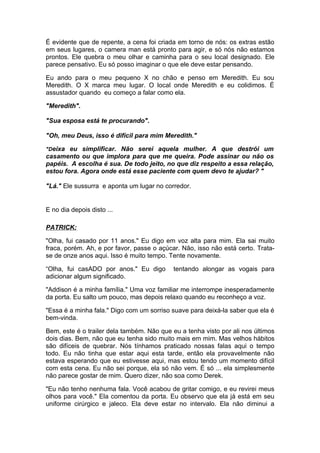 É evidente que de repente, a cena foi criada em torno de nós: os extras estão
em seus lugares, o camera man está pronto para agir, e só nós não estamos
prontos. Ele quebra o meu olhar e caminha para o seu local designado. Ele
parece pensativo. Eu só posso imaginar o que ele deve estar pensando.

Eu ando para o meu pequeno X no chão e penso em Meredith. Eu sou
Meredith. O X marca meu lugar. O local onde Meredith e eu colidimos. É
assustador quando eu começo a falar como ela.

"Meredith".

"Sua esposa está te procurando".

"Oh, meu Deus, isso é difícil para mim Meredith."

"Deixa eu simplificar. Não serei aquela mulher. A que destrói um
casamento ou que implora para que me queira. Pode assinar ou não os
papéis. A escolha é sua. De todo jeito, no que diz respeito a essa relação,
estou fora. Agora onde está esse paciente com quem devo te ajudar? "

"Lá." Ele sussurra e aponta um lugar no corredor.


E no dia depois disto ...

PATRICK:

"Olha, fui casado por 11 anos." Eu digo em voz alta para mim. Ela sai muito
fraca, porém. Ah, e por favor, passe o açúcar. Não, isso não está certo. Trata-
se de onze anos aqui. Isso é muito tempo. Tente novamente.

“Olha, fui casADO por anos." Eu digo        tentando alongar as vogais para
adicionar algum significado.

"Addison é a minha família." Uma voz familiar me interrompe inesperadamente
da porta. Eu salto um pouco, mas depois relaxo quando eu reconheço a voz.

"Essa é a minha fala." Digo com um sorriso suave para deixá-la saber que ela é
bem-vinda.

Bem, este é o trailer dela também. Não que eu a tenha visto por ali nos últimos
dois dias. Bem, não que eu tenha sido muito mais em mim. Mas velhos hábitos
são difíceis de quebrar. Nós tínhamos praticado nossas falas aqui o tempo
todo. Eu não tinha que estar aqui esta tarde, então ela provavelmente não
estava esperando que eu estivesse aqui, mas estou tendo um momento difícil
com esta cena. Eu não sei porque, ela só não vem. É só ... ela simplesmente
não parece gostar de mim. Quero dizer, não soa como Derek.

"Eu não tenho nenhuma fala. Você acabou de gritar comigo, e eu revirei meus
olhos para você." Ela comentou da porta. Eu observo que ela já está em seu
uniforme cirúrgico e jaleco. Ela deve estar no intervalo. Ela não diminui a
 