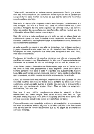 Toda manhã, ao acordar, eu tenho o mesmo pensamento: Tenho que acabar
com isso. Vou acordar em uma cama com minha esposa e filha e pensar que
não pode haver coisa melhor no mundo do que acordar com uma menininha
aconchegada ao seu lado.

Mas então eu vou acordar um pouco mais e descobrir que o contentamento era
uma miragem. Esta não é a minha vida. Essa foi a minha velha vida. Como
quando as filmagens de uma cena no palco e as câmeras caem, e as paredes
falsas se afastam da esposa falsa, que está fazendo o café da manhã. Mas é a
minha vida. Minha vida tornou-se uma miragem.

Mas não importa o quão desligado eu me sinto, eu sei em algum lugar da
minha mente, que o que estou fazendo é errado. A primeira vez que Ellen e eu
tínhamos começado o nosso pequeno jogo, eu realmente não tinha pensado no
que iria realmente acontecer.

A cada segundo eu esperava que ela me impedisse: que gritasse comigo e
jogasse minhas mãos para longe. Mas ela não tinha feito isso. Ela não tinha. E
eu cheguei em casa, esperando que tudo fosse transparecer em meu rosto,
mas isso não aconteceu.

Eu cheguei ao trabalho no dia seguinte pensando que isto era uma anomalia;
que Ellen iria me empurrar. Mas ela não tinha feito isso. Eu penso toda dia que
nada mais vai acontecer. Eu não irei mais longe. Mas eu vou. Ah, mas eu vou.

Já se tinham passado duas semanas desde aquele beijo, mas eu pensei sobre
ele todos os dias. Não, praticamente a cada segundo. Quem disse que os
homens pensam sobre sexo a cada 7 segundos está subestimando. Grande
hora. Nós não tivemos nenhum momento ‘merder’, como gosto de chamá-los,
com exceção de um triste, quando ela aceita o meu convite de amizade.

Então, eu não tinha que me preocupar. Mesmo que eu não pudesse ter uma
desculpa legítima para beijá-la depois disso. Embora eu ainda não tivesse
exatamente uma boa razão quando a arrastei pelo corredor e praticamente a
destruí em um escritório de alguém. Hmm.. Mas ela tinha me provocado.
Andrew Dice Clay, uma ova.

Mas hoje é uma história completamente diferente. Meredith e Derek
concordaram em serem amigos. Eles estão andando com Doc na Tiger
Mountain Trail (um parque local, em Los Angeles). Ela está muito bonita com
um leve casaco de capuz verde escuro e de gola falsa por baixo.

Estamos filmando duas cenas hoje, a última do último episódio, e a primeira de
um novo, então esta é a nossa segunda troca de roupas para o dia. Seu cabelo
está de volta em um rabo de cavalo solto que eu iria pegar, se a câmera não
estivesse filmando.
 