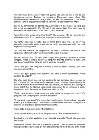 "Isso foi muito bom, caras." Peter diz quando ele vem até nós e me dá um
tapinha no ombro. Traduzo os elogios a Ellen com meus olhos. Ela
silenciosamente balança a cabeça como se ela não soubesse o que fazer
comigo. Peter é esquecido quando ele se vira e vai conversar com Mark.

Ellen e eu partilhamos um sorriso feliz. Eu brinco com ela: "Então, eu acho que
isto é um envolvimento." Eu não sei o que quero dizer com isso, mas eu
realmente não quero que o nosso tempo junto se acabe.

"Você tem mais cenas para filmar hoje?" Ela pergunta, não se movendo em
direção ao carro. Todo mundo está reunindo os seus pertences.

"Eu tenho uma hoje à noite, mas a minha tarde está livre. Por quê?" Eu
pergunto, esperando saber o que ela vai pedir, mas não querendo ter uma
esperança muito grande.

"Eu não sei. Parece um desperdício vir todo o caminho até aqui e não
aproveitar o tempo bonito." Ela timidamente coloca a questão.

Ah, eu estava certo. Eu olho para longe, não querendo mostrar a minha
emoção. "Você já esteve aqui?" Eu pergunto, fingindo examinar a trilha. Em
vez disso, fico olhando para ela com o canto do meu olho.

"Não, você já?" Ela pergunta, sabendo o que eu estou fazendo, mas não
querendo demonstrar.

"Não." Eu digo quando nós sorrimos um para o outro novamente. "Você
gostaria de andar?"

Os olhos dela dizem que ela tem certeza de que caminhar não é o que eu
tenho em mente. Dou um olhar tão inocente quanto possível. Tenho certeza de
que eu fracasso miseravelmente. Ela não pareceu se importar. Ela começa a
andar pela trilha. Eu observo suas ancas balançarem de um lado para o outro,
enquanto o resto da equipe se desvanece atrás de nós.

"Então, quanto tempo você acha que essa coisa de amigos vai durar?" Eu
pergunto com uma pequena ponta de sarcasmo.

"O que você quer dizer?" Ela pergunta inocentemente. Ou tenta fingir. Mas ela
sabe o que eu quero dizer. Com a nossa concordância, tudo está começando a
assumir um significado completamente diferente.

"Você sabe o que quero dizer." Eu respondo.

"Não, eu não. Acho que você vai ter que explicar." Ela responde flertando.

Eu dou-lhe um olhar avaliador e, em seguida respondo: "Derek não quer ser
seu amigo."

Seus olhos brilham. "Oh sim, e o que ele quer ser?", Diz ela com um pequeno
flerte puxando seu pescoço. Se não estivéssemos no meio de uma trilha muito
 