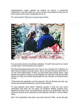freqüentemente usada, gostaria de beijá-la ali mesmo e mostrar-lhe
exatamente o que ele queria ser, mas eu avisto outra pequena trilha que vai
para o que eu acho que é o gorgolejar de um rio.

"Ei, vamos até ali." Digo com um aceno para a trilha.




É a sua vez de me dar uma olhada avaliadora. "O quê? Acho que há um riacho
ou algo assim. Você não pode ouvir a água?"

Ela olha interrogativamente para mim, mas eu sou a imagem da inocência. Ou
pelo menos eu gosto de pensar assim. Ela se vira para caminhar pela trilha, e
eu dou vivas interiormente. A trilha, se você ainda pode chamar assim, cabe
apenas uma pessoa, então eu sou privilegiado com uma bela vista de sua parte
traseira. Eu faço uma análise aprofundada da sua natureza, em todas as suas
formas.

"Você ainda não respondeu à minha pergunta." Ela diz olhando para trás, que
me diz que ela sabe exatamente o que eu estou fazendo.

"E qual pergunta seria essa?" Pergunto quando a trilha faz uma curva
acentuada para baixo em um aterro. Os pinheiros abafam qualquer som,
fazendo-nos sentir como se estivéssemos sozinhos por quilômetros. Não há
nenhuma maneira de eu responder a esta pergunta. Evasão é a minha melhor
tática.

Ela ri com impaciência. Ela sabe o que estou fazendo. "Bem, se ele não quer
 