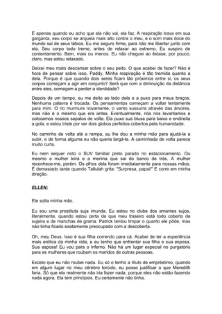 E apenas quando eu acho que ela não vai, ela faz. A respiração trava em sua
garganta, seu corpo se arqueia mais alto contra o meu, e o som mais doce do
mundo sai de seus lábios. Eu me seguro firme, para não me libertar junto com
ela. Seu corpo todo treme, antes de relaxar ao extremo. Eu suspiro de
contentamento. Bem, mais ou menos. Eu não cheguei ao êxtase, por pouco,
claro, mas estou relaxado.

Deixei meu rosto descansar sobre o seu peito. O que acabei de fazer? Não é
hora de pensar sobre isso, Paddy. Minha respiração é tão tremida quanto a
dela. Porque é que quando dois seres ficam tão próximos entre si, os seus
corpos começam a agir em conjunto? Será que com a diminuição da distância
entre eles, começam a perder a identidade?

Depois de um tempo, eu me deito ao lado dela e a puxo para meus braços.
Nenhuma palavra é trocada. Os pensamentos começam a voltar lentamente
para mim. O rio murmura novamente, o vento sussurra através das árvores,
mas não é o mesmo que era antes. Eventualmente, nós nos levantamos e
colocamos nossos sapatos de volta. Ela puxa sua blusa para baixo e endireita
a gola, e estou triste por ver dois globos perfeitos cobertos pela humanidade.

No caminho de volta até a rampa, eu lhe dou a minha mão para ajudá-la a
subir, e de forma alguma eu não queria largá-la. A caminhada de volta parece
muito curta.

Eu nem sequer noto o SUV familiar preto parado no estacionamento. Ou
mesmo a mulher loira e a menina que sai do banco de trás. A mulher
reconhece-me, porém. Os olhos dela foram imediatamente para nossas mãos.
É demasiado tarde quando Tallulah grita: "Surpresa, papai!" E corre em minha
direção.

ELLEN:

Ele solta minha mão.

Eu sou uma prostituta suja imunda. Eu estou no clube dos amantes sujos,
literalmente, quando estou certa de que meu traseiro está todo coberto de
sujeira e de manchas de grama. Patrick tentou limpar o quanto ele pôde, mas
não tinha ficado exatamente preocupado com a descoberta.

Oh, meu Deus. Isso é sua filha correndo para cá. Acabei de ter a experiência
mais erótica da minha vida, e eu tenho que enfrentar sua filha e sua esposa.
Sua esposa! Eu vou para o inferno. Não há um lugar especial no purgatório
para as mulheres que roubam os maridos de outras pessoas.

Exceto que eu não roubei nada. Eu só o tenho a título de empréstimo, quando
em algum lugar no meu cérebro torcido, eu posso justificar o que Meredith
faria. Só que ela realmente não iria fazer nada, porque eles não estão fazendo
nada agora. Ela tem princípios. Eu certamente não tinha.
 