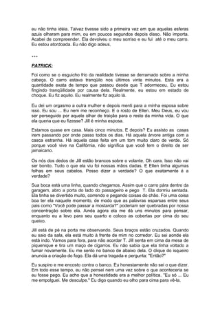 eu não tinha idéia. Talvez tivesse sido a primeira vez em que aquelas esferas
azuis olharam para mim, ou em poucos segundos depois disso. Não importa.
Acabei de compreender. Ela devolveu o meu sorriso e eu fui até o meu carro.
Eu estou atordoada. Eu não digo adeus.

***

PATRICK:

Foi como se o esguicho frio da realidade tivesse se derramado sobre a minha
cabeça. O carro estava tranqüilo nos últimos vinte minutos. Esta era a
quantidade exata de tempo que passou desde que T adormeceu. Eu estou
fingindo tranqüilidade por causa dela. Realmente, eu estou em estado de
choque. Eu fiz aquilo. Eu realmente fiz aquilo lá.

Eu dei um orgasmo a outra mulher e depois menti para a minha esposa sobre
isso. Eu sou ... Eu nem me reconheço. E o rosto de Ellen. Meu Deus, eu vou
ser perseguido por aquele olhar de traição para o resto da minha vida. O que
ela queria que eu fizesse? Jill é minha esposa.

Estamos quase em casa. Mais cinco minutos. E depois? Eu assisto as casas
irem passando por onde passo todos os dias. Há aquela árvore antiga com a
casca estranha. Há aquela casa feita em um tom muito claro de verde. Só
porque você vive na Califórnia, não significa que você tem o direito de ser
jamaicano.

Os nós dos dedos de Jill estão brancos sobre o volante. Oh cara. Isso não vai
ser bonito. Tudo o que ela viu foi nossas mãos dadas. E Ellen tinha algumas
folhas em seus cabelos. Posso dizer a verdade? O que exatamente é a
verdade?

Sua boca está uma linha, quando chegamos. Assim que o carro pára dentro da
garagem, abro a porta do lado do passageiro e pego T. Ela dormiu sentada.
Ela tinha se divertido muito, correndo e pegando coisas do chão. Foi uma coisa
boa ter ela naquele momento, de modo que as palavras esparsas entre seus
pais como "Você pode passar a mostarda?" poderiam ser quebradas por nossa
concentração sobre ela. Ainda agora ela me dá uns minutos para pensar,
enquanto eu a levo para seu quarto e coloco as cobertas por cima do seu
queixo.

Jill está de pé na porta me observando. Seus braços estão cruzados. Quando
eu saio da sala, ela está muito à frente de mim no corredor. Eu sei aonde ela
está indo. Vamos para fora, para não acordar T. Jill senta em cima da mesa de
piquenique e tira um maço de cigarros. Eu não sabia que ela tinha voltado a
fumar novamente. Eu me sento no banco de abaixo dela. O clique do isqueiro
anuncia a criação do fogo. Ela dá uma tragada e pergunta: "Então?"

Eu suspiro e me encosto contra o banco. Eu honestamente não sei o que dizer.
Em todo esse tempo, eu não pensei nem uma vez sobre o que aconteceria se
eu fosse pego. Eu acho que a honestidade era a melhor política. "Eu só ... Eu
me empolguei. Me desculpe." Eu digo quando eu olho para cima para vê-la.
 