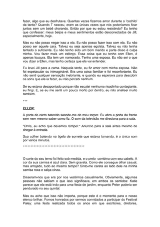 fazer, algo que eu desfrutava. Quantas vezes fizemos amor durante o 'cochilo'
da tarde? Quando T nasceu, eram as únicas vezes que nós poderíamos ficar
juntos sem um bebê chorando. Então por que eu estou resistindo? Eu tenho
que confessar: meus beijos e meus sentimentos estão desconectados de Jill,
especialmente, hoje.

Mas eu não posso negar isso a ela. Eu não posso fazer isso com ela. Eu não
posso ser aquele cara. Talvez eu seja apenas egoísta. Talvez eu não tenha
tentado o suficiente. Eu não tenho sido um bom marido e parte disso é culpa
minha. Vou fazer mais um esforço. Essa coisa que eu tenho com Ellen, é
apenas loucura. Ela tem um namorado. Tenho uma esposa. Eu não sei o que
vou dizer a Ellen, mas tenho certeza que ela vai entender.

Eu levei Jill para a cama. Naquela tarde, eu fiz amor com minha esposa. Não
foi espetacular ou inimaginável. Era uma coisa familiar e foi reconfortante. Eu
não senti qualquer sensação inebriante, e quando eu esperava para descobrir
os sons que ela ia fazer, eu não percebi nenhum.

Se eu estava desapontado porque não escutei nenhuma risadinha contagiante,
eu fingi. E, se eu me senti um pouco morto por dentro, eu não analisei muito
também.

***


ELLEN:

A porta do carro batendo sacode-me do meu torpor. Eu abro a porta da frente
sem nem mesmo saber como fiz. O som da televisão me direciona para a sala.

"Chris, eu acho que devemos romper." Anuncio para a sala antes mesmo de
chegar à entrada.

Sua colher batendo na tigela de sorvete que estava tomando, é o único som
por vários minutos.
****************************************




O corte do seu terno foi feito sob medida, e o preto combina com seu cabelo. A
cor da sua camisa é azul clara. Sem gravata. Como ele consegue olhar casual,
mas arrojado, tudo ao mesmo tempo? Sinto-me careta ao lado dele na minha
camisa roxa e calça cinza.

Disseram-nos que era por nos vestirmos casualmente. Obviamente, algumas
pessoas não sabiam o que isso significava, em ambos os sentidos: Katie
parece que ela está indo para uma festa de jardim, enquanto Peter poderia ser
pendurado no seu quintal.

Mas eu acho que isso não importa, porque este é o momento para o nosso
elenco brilhar. Fomos honrados por sermos convidados a participar do Festival
Paley: uma festa realizada todos os anos em que escritores, diretores,
 