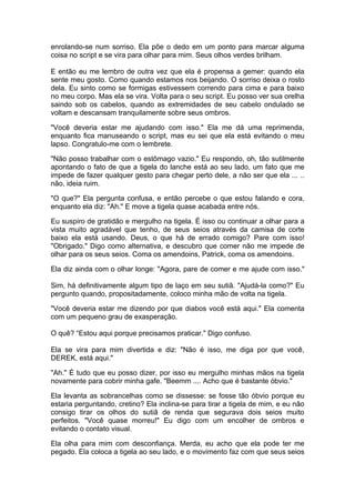 enrolando-se num sorriso. Ela põe o dedo em um ponto para marcar alguma
coisa no script e se vira para olhar para mim. Seus olhos verdes brilham.

E então eu me lembro de outra vez que ela é propensa a gemer: quando ela
sente meu gosto. Como quando estamos nos beijando. O sorriso deixa o rosto
dela. Eu sinto como se formigas estivessem correndo para cima e para baixo
no meu corpo. Mas ela se vira. Volta para o seu script. Eu posso ver sua orelha
saindo sob os cabelos, quando as extremidades de seu cabelo ondulado se
voltam e descansam tranquilamente sobre seus ombros.

"Você deveria estar me ajudando com isso." Ela me dá uma reprimenda,
enquanto fica manuseando o script, mas eu sei que ela está evitando o meu
lapso. Congratulo-me com o lembrete.

"Não posso trabalhar com o estômago vazio." Eu respondo, oh, tão sutilmente
apontando o fato de que a tigela do lanche está ao seu lado, um fato que me
impede de fazer qualquer gesto para chegar perto dele, a não ser que ela ... ..
não, ideia ruim.

"O que?" Ela pergunta confusa, e então percebe o que estou falando e cora,
enquanto ela diz: "Ah." E move a tigela quase acabada entre nós.

Eu suspiro de gratidão e mergulho na tigela. É isso ou continuar a olhar para a
vista muito agradável que tenho, de seus seios através da camisa de corte
baixo ela está usando. Deus, o que há de errado comigo? Pare com isso!
"Obrigado." Digo como alternativa, e descubro que comer não me impede de
olhar para os seus seios. Coma os amendoins, Patrick, coma os amendoins.

Ela diz ainda com o olhar longe: "Agora, pare de comer e me ajude com isso."

Sim, há definitivamente algum tipo de laço em seu sutiã. "Ajudá-la como?" Eu
pergunto quando, propositadamente, coloco minha mão de volta na tigela.

"Você deveria estar me dizendo por que diabos você está aqui." Ela comenta
com um pequeno grau de exasperação.

O quê? “Estou aqui porque precisamos praticar." Digo confuso.

Ela se vira para mim divertida e diz: "Não é isso, me diga por que você,
DEREK, está aqui."

"Ah." É tudo que eu posso dizer, por isso eu mergulho minhas mãos na tigela
novamente para cobrir minha gafe. "Beemm .... Acho que é bastante óbvio."

Ela levanta as sobrancelhas como se dissesse: se fosse tão óbvio porque eu
estaria perguntando, cretino? Ela inclina-se para tirar a tigela de mim, e eu não
consigo tirar os olhos do sutiã de renda que segurava dois seios muito
perfeitos. "Você quase morreu!" Eu digo com um encolher de ombros e
evitando o contato visual.

Ela olha para mim com desconfiança. Merda, eu acho que ela pode ter me
pegado. Ela coloca a tigela ao seu lado, e o movimento faz com que seus seios
 