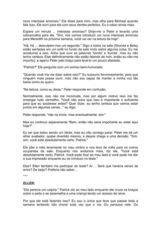 novo interesse amoroso." Ela disse para mim, mas olha para Michael quando
fala isso. Ele sorri para ela com seus dentes perfeitos. Eu o odeio ainda mais.

Espere um minuto ... interesse amoroso? Dirijo-me a Peter e levanto uma
sobrancelha para ele. "Sim, nós vamos introduzir um novo interesse amoroso
para Meredith na próxima semana, você vai ver na leitura de hoje".

"Hã, hã ... desculpem-nos um segundo." Digo a todos na sala (Shonda e Betsy
estão sentadas em um sofá no fundo da sala rindo sobre alguma coisa. Eu me
acostumei a isso. Acho que ouvi as palavras 'bonito' e 'bunda', mas eu não
tenho certeza. Elas definitivamente não estão falando de mim, então eu não me
importo), e agarro Peter pelo braço para levá-lo um pouco afastado.

"Patrick?" Ele pergunta com um sorriso bem-humorado.

"Quando você iria me dizer sobre isso?" Eu sussurro fervorosamente, para que
ninguém mais possa ouvir, mas não sou capaz de manter a minha voz tão
baixa como eu quero.

"Na leitura, como eu disse." Peter responde em confusão.

Normalmente, isso não me incomoda, mas por algum motivo isso me faz
enxergar tudo vermelho. "Você não acha que isso é importante o suficiente
para que eu soubesse antes? Quer dizer, eu tenho certeza que vamos estar
juntos em algumas cenas..." eu digo.

Peter responde, "não no início, mas eventualmente, sim."

Mas eu continuo asperamente "Bem, então não seria importante eu estar aqui
hoje?"

Eu sei que estou sendo um idiota, mas eu não consigo parar. Peter me dá um
olhar avaliador, quase divertido mesmo, e depois chega a uma decisão. "Sim,
sim, você está absolutamente certo. Patrick."

Ele põe a mão levemente no meu ombro e nos leva de volta para os outros
ocupantes da sala. Enquanto nós andamos mais, diz ele, "Você está
absolutamente certo, Patrick. Você pode ficar ao meu lado e você pode me dar
a sua impressão enquanto eu os conduzo no teste."

Eles? Ellen também iria participar do teste? Ai…. Será que haveria cenas de
amor? De beijo? Preferia não saber…
***


ELLEN:

"Ele parecia um caipira." Patrick diz ao meu lado enquanto ele cruza os braços
sobre o peito e se assemelha a uma criança tendo um acesso de raiva.

Por que ele está fazendo isso? Eu sou a única que teve que passar toda a
semana tentando não chorar toda vez que o via. Ou pensava nele. Ou
 