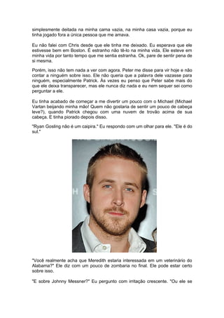 simplesmente deitada na minha cama vazia, na minha casa vazia, porque eu
tinha jogado fora a única pessoa que me amava.

Eu não falei com Chris desde que ele tinha me deixado. Eu esperava que ele
estivesse bem em Boston. É estranho não tê-lo na minha vida. Ele esteve em
minha vida por tanto tempo que me sentia estranha. Ok, pare de sentir pena de
si mesma.

Porém, isso não tem nada a ver com agora. Peter me disse para vir hoje e não
contar a ninguém sobre isso. Ele não queria que a palavra dele vazasse para
ninguém, especialmente Patrick. Às vezes eu penso que Peter sabe mais do
que ele deixa transparecer, mas ele nunca diz nada e eu nem sequer sei como
perguntar a ele.

Eu tinha acabado de começar a me divertir um pouco com o Michael (Michael
Vartan beijando minha mão! Quem não gostaria de sentir um pouco de cabeça
leve?), quando Patrick chegou com uma nuvem de trovão acima de sua
cabeça. E tinha piorado depois disso.

"Ryan Gosling não é um caipira." Eu respondo com um olhar para ele. "Ele é do
sul."




"Você realmente acha que Meredith estaria interessada em um veterinário do
Alabama?" Ele diz com um pouco de zombaria no final. Ele pode estar certo
sobre isso.

"E sobre Johnny Messner?" Eu pergunto com irritação crescente. "Ou ele se
 