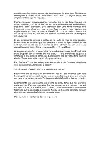 engolido as mãos-dadas, mas eu não ia deixar que ele visse isso. Ele tinha se
desculpado e ficado muito triste sobre isso, mas por algum motivo eu
simplesmente não podia esquecer.

Flashes passaram pelos seus olhos. Um olhar que eu não tinha visto em um
tempo muito longo. É tão rápido, que eu quase acho que estou vendo coisas,
mas seus olhos chamejam. Eles chamejam com uma raiva reprimida que
transforma seus olhos em aço, e sua face se cerra. Mas apenas tão
rapidamente como veio, vai embora. Mas ele não pode esconder o veneno em
sua voz quando ele diz, "Ela não tem nenhum problema com isto." E mergulha
em seus ovos.

E um pensamento começa a infiltrar-se na parte de trás do meu cérebro.
Pontes entre as sinapses que não estavam lá antes de ligar e eletrificar: ele
está com ciúmes, ele está com ciúmes de Ellen. Ele tem sido um urso essas
duas últimas semanas. Desde ... desde então ... oh meu Deus.

Acho que a expressão no meu rosto é de um choque extremo. Mas Patrick está
muito ocupado com a comida em sua boca, e T está demasiado ocupada a
olhar para o seu alimento para notar. É ela que me traz de volta à terra quando
ela diz: "Papai, você sabe que eu não gosto de ovos."

Ele olha para T com seu sorriso mais encantador e diz: "Mas eu pensei que
você queria comer Atkins como o papai?"

"Uh uh cereais. Cereais. Não ovos. Os ovos são toscos."

Então você não se importa se eu comê-los, não é?" Ele responde com bom
humor, pois ele sempre soube o que ia acontecer. Ele joga o prato em cima de
um vazio e vai para os cereais. Tento conter a batida frenética do meu coração.

Externamente, eu estou calma, por dentro eu estou tonta. Ele não percebe
nada, embora. Ele nunca percebe. Eu vou para o meu compromisso, ele vai
sair com T e depois trabalhar, mas o mundo como eu o conhecia acabava de
fazer uma curva acentuada à esquerda. Moveu-se de dentro para fora. Ia levar
algum tempo para minha ficha cair completamente.

Porem, muito menos tempo do que eu pensava.
 