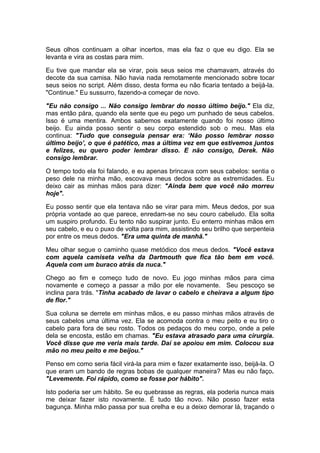 Seus olhos continuam a olhar incertos, mas ela faz o que eu digo. Ela se
levanta e vira as costas para mim.

Eu tive que mandar ela se virar, pois seus seios me chamavam, através do
decote da sua camisa. Não havia nada remotamente mencionado sobre tocar
seus seios no script. Além disso, desta forma eu não ficaria tentado a beijá-la.
"Continue." Eu sussurro, fazendo-a começar de novo.

"Eu não consigo ... Não consigo lembrar do nosso último beijo." Ela diz,
mas então pára, quando ela sente que eu pego um punhado de seus cabelos.
Isso é uma mentira. Ambos sabemos exatamente quando foi nosso último
beijo. Eu ainda posso sentir o seu corpo estendido sob o meu. Mas ela
continua: "Tudo que conseguia pensar era: ‘Não posso lembrar nosso
último beijo’, o que é patético, mas a última vez em que estivemos juntos
e felizes, eu quero poder lembrar disso. E não consigo, Derek. Não
consigo lembrar.

O tempo todo ela foi falando, e eu apenas brincava com seus cabelos: sentia o
peso dele na minha mão, escovava meus dedos sobre as extremidades. Eu
deixo cair as minhas mãos para dizer: "Ainda bem que você não morreu
hoje".

Eu posso sentir que ela tentava não se virar para mim. Meus dedos, por sua
própria vontade ao que parece, enredam-se no seu couro cabeludo. Ela solta
um suspiro profundo. Eu tento não suspirar junto. Eu enterro minhas mãos em
seu cabelo, e eu o puxo de volta para mim, assistindo seu brilho que serpenteia
por entre os meus dedos. "Era uma quinta de manhã."

Meu olhar segue o caminho quase metódico dos meus dedos. "Você estava
com aquela camiseta velha da Dartmouth que fica tão bem em você.
Aquela com um buraco atrás da nuca."

Chego ao fim e começo tudo de novo. Eu jogo minhas mãos para cima
novamente e começo a passar a mão por ele novamente. Seu pescoço se
inclina para trás. "Tinha acabado de lavar o cabelo e cheirava a algum tipo
de flor."

Sua coluna se derrete em minhas mãos, e eu passo minhas mãos através de
seus cabelos uma última vez. Ela se acomoda contra o meu peito e eu tiro o
cabelo para fora de seu rosto. Todos os pedaços do meu corpo, onde a pele
dela se encosta, estão em chamas. "Eu estava atrasado para uma cirurgia.
Você disse que me veria mais tarde. Daí se apoiou em mim. Colocou sua
mão no meu peito e me beijou."

Penso em como seria fácil virá-la para mim e fazer exatamente isso, beijá-la. O
que eram um bando de regras bobas de qualquer maneira? Mas eu não faço.
"Levemente. Foi rápido, como se fosse por hábito".

Isto poderia ser um hábito. Se eu quebrasse as regras, ela poderia nunca mais
me deixar fazer isto novamente. É tudo tão novo. Não posso fazer esta
bagunça. Minha mão passa por sua orelha e eu a deixo demorar lá, traçando o
 