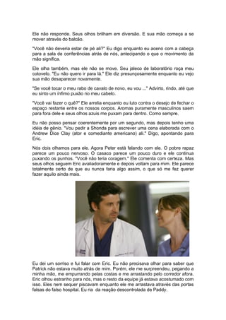 Ele não responde. Seus olhos brilham em diversão. E sua mão começa a se
mover através do balcão.

"Você não deveria estar de pé ali?" Eu digo enquanto eu aceno com a cabeça
para a sala de conferências atrás de nós, antecipando o que o movimento da
mão significa.

Ele olha também, mas ele não se move. Seu jaleco de laboratório roça meu
cotovelo. "Eu não quero ir para lá." Ele diz presunçosamente enquanto eu vejo
sua mão desaparecer novamente.

"Se você tocar o meu rabo de cavalo de novo, eu vou ..." Advirto, rindo, até que
eu sinto um ínfimo puxão no meu cabelo.

"Você vai fazer o quê?" Ele arrelia enquanto eu luto contra o desejo de fechar o
espaço restante entre os nossos corpos. Aromas puramente masculinos saem
para fora dele e seus olhos azuis me puxam para dentro. Como sempre.

Eu não posso pensar coerentemente por um segundo, mas depois tenho uma
idéia de gênio. "Vou pedir a Shonda para escrever uma cena elaborada com o
Andrew Dice Clay (ator e comediante americano) ali." Digo, apontando para
Eric.

Nós dois olhamos para ele. Agora Peter está falando com ele. O pobre rapaz
parece um pouco nervoso. O casaco parece um pouco duro e ele continua
puxando os punhos. "Você não teria coragem." Ele comenta com certeza. Mas
seus olhos seguem Eric avaliadoramente e depois voltam para mim. Ele parece
totalmente certo de que eu nunca faria algo assim, o que só me fez querer
fazer aquilo ainda mais.




Eu dei um sorriso e fui falar com Eric. Eu não precisava olhar para saber que
Patrick não estava muito atrás de mim. Porém, ele me surpreendeu, pegando a
minha mão, me empurrando pelas costas e me arrastando pelo corredor afora.
Eric olhou estranho para nós, mas o resto da equipe já estava acostumado com
isso. Eles nem sequer piscavam enquanto ele me arrastava através das portas
falsas do falso hospital. Eu ria da reação descontrolada de Paddy.
 