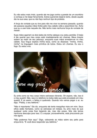 Eu não estou mais rindo, quando ele me joga contra a parede de um escritório
e começa a me beijar ferozmente. Estive querendo beijá-lo tanto, desde aquele
dia na sua casa, que eu não faço nenhum tipo de protesto.

A força de vontade que eu tive para não me virar na semana passada, quando
ele passava aquelas mãos fortes pelo meu cabelo volta a assombrar-me. Acho
que eu a usei toda naquele dia. Não tenho mais nenhuma força de vontade de
resistir.

Suas mãos agarram os dois lados da minha cabeça e eu estou perdida. O beijo
é tão quente que meu corpo está imediatamente em chamas. Meus braços
sobem ao redor de seu pescoço, enquanto suas mãos enredam-se no meu
cabelo. Sua língua explora minha boca, como se dissesse: "minha, minha,
minha" na linguagem mais primitiva de todos. Estou em chamas. Eu sou o
fogo. Eu estou viva.




Eu sinto como se meu corpo inteiro estivesse vibrando. Oh espere, não, isso é
o meu quadril. Não, isso é o telefone no bolso dele que está encostado em meu
quadril. E só assim, o feitiço é quebrado. Quando nós vamos pegar o ar, eu
digo, "Paddy, o seu telefone."

"Não é importante." Ele diz, enquanto ele tenta mergulhar mais em mim. Seus
olhos estão fechados, como se estivesse em êxtase. Eu amo mais do que
qualquer outra coisa ficar beijando ele, mas não posso. Nós não temos
nenhuma desculpa para isso. E a equipe, provavelmente, está procurando por
nós agora.

"Não podemos ficar aqui." Digo, colocando as mãos sobre seu peito para
empurrá-lo. "E você deve responder seu telefone."
 