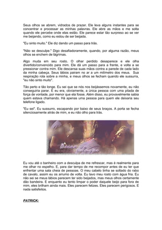 Seus olhos se abrem, vidrados de prazer. Ele leva alguns instantes para se
concentrar e processar as minhas palavras. Ele abre as mãos e me solta
quando ele percebe onde elas estão. Ele parece estar tão surpreso ao se ver
me beijando, como eu estou de ser beijada.

"Eu sinto muito." Ele diz dando um passo para trás.

"Não se desculpe." Digo desafiadoramente, quando, por alguma razão, meus
olhos se enchem de lágrimas.

Algo muda em seu rosto. O olhar perdido desaparece e ele olha
divertido/convencido para mim. Ele dá um passo para a frente, e volta a se
pressionar contra mim. Ele descansa suas mãos contra a parede de cada lado
da minha cabeça. Seus lábios pairam no ar a um milímetro dos meus. Sua
respiração rola sobre a minha, e meus olhos se fecham quando ele sussurra,
"eu não sinto muito".

Tão perto e tão longe. Eu sei que se nós nos beijássemos novamente, eu não
conseguiria parar. E eu era, obviamente, a única pessoa com uma pitada de
força de vontade, por menor que ela fosse. Além disso, eu provavelmente sabia
quem estava chamando. Há apenas uma pessoa para quem ele deixaria seu
telefone ligado.

"Eu sei". Eu sussurro, escapando por baixo de seus braços. A porta se fecha
silenciosamente atrás de mim, e eu não olho para trás.




Eu vou até o banheiro com a desculpa de me refrescar, mas é realmente para
me olhar no espelho. E, para dar tempo de me recompor antes de eu ter que
enfrentar uma sala cheia de pessoas. O meu cabelo tinha se soltado do rabo
de cavalo, assim eu os arrumo de volta. Eu lavo meu rosto com água fria. Eu
não sei se meus lábios parecem ter sido beijados, mas meus olhos certamente
dão bandeira. E enquanto eu tento limpar o poder daquele beijo para fora de
mim, eles brilham ainda mais. Eles parecem felizes. Eles parecem perigosos. E
nada satisfeitos.


PATRICK:
 