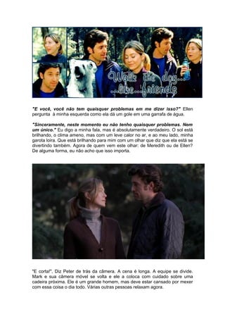 "E você, você não tem quaisquer problemas em me dizer isso?" Ellen
pergunta à minha esquerda como ela dá um gole em uma garrafa de água.

"Sinceramente, neste momento eu não tenho quaisquer problemas. Nem
um único." Eu digo a minha fala, mas é absolutamente verdadeiro. O sol está
brilhando, o clima ameno, mas com um leve calor no ar, e ao meu lado, minha
garota loira. Que está brilhando para mim com um olhar que diz que ela está se
divertindo também. Agora de quem vem este olhar: de Meredith ou de Ellen?
De alguma forma, eu não acho que isso importa.




"E corta!", Diz Peter de trás da câmera. A cena é longa. A equipe se divide.
Mark e sua câmera móvel se volta e ele a coloca com cuidado sobre uma
cadeira próxima. Ele é um grande homem, mas deve estar cansado por mexer
com essa coisa o dia todo. Várias outras pessoas relaxam agora.
 
