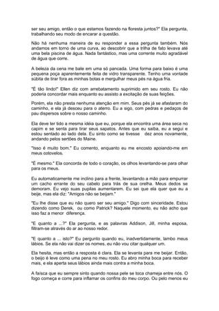 ser seu amigo, então o que estamos fazendo na floresta juntos?" Ela pergunta,
trabalhando seu modo de encarar a questão.

Não há nenhuma maneira de eu responder a essa pergunta também. Nós
andamos em torno de uma curva, ao descobrir que a trilha de fato levava até
uma bela piscina de água. Nada fantástico, mas uma corrente muito agradável
de água que corre.

A beleza da cena me bate em uma só pancada. Uma forma para baixo é uma
pequena poça aparentemente feita de vidro transparente. Tenho uma vontade
súbita de tirar fora as minhas botas e mergulhar meus pés na água fria.

"É tão lindo!" Ellen diz com arrebatamento suprimido em seu rosto. Eu não
poderia concordar mais enquanto eu assisto a excitação de suas feições.

Porém, ela não presta nenhuma atenção em mim. Seus pés já se afastaram do
caminho, e ela já desceu para o aterro. Eu a sigo, com pedras e pedaços de
pau dispersos sobre o nosso caminho.

Ela deve ter tido a mesma idéia que eu, porque ela encontra uma área seca no
capim e se senta para tirar seus sapatos. Antes que eu saiba, eu a segui e
estou sentado ao lado dela. Eu sinto como se tivesse dez anos novamente,
andando pelos sertões do Maine.

"Isso é muito bom." Eu comento, enquanto eu me encosto apoiando-me em
meus cotovelos.

"É mesmo." Ela concorda de todo o coração, os olhos levantando-se para olhar
para os meus.

Eu automaticamente me inclino para a frente, levantando a mão para empurrar
um cacho errante do seu cabelo para trás de sua orelha. Meus dedos se
demoram. Eu vejo suas pupilas aumentarem. Eu sei que ela quer que eu a
beije, mas ela diz: "Amigos não se beijam."

"Eu lhe disse que eu não quero ser seu amigo." Digo com sinceridade. Estou
dizendo como Derek, ou como Patrick? Naquele momento, eu não acho que
isso faz a menor diferença.

"E quanto a ...?" Ela pergunta, e as palavras Addison, Jill, minha esposa,
filtram-se através do ar ao nosso redor.

"E quanto a ... isto?" Eu pergunto quando eu, inadvertidamente, lambo meus
lábios. Se ela não vai dizer os nomes, eu não vou citar qualquer um.

Ela hesita, mas então a resposta é clara. Ela se levanta para me beijar. Então,
o beijo é leve como uma pena no meu rosto. Eu abro minha boca para receber
mais, e ela aperta seus lábios ainda mais contra a minha boca.

A faísca que eu sempre sinto quando nossa pele se toca chameja entre nós. O
fogo começa e corre para inflamar os confins do meu corpo. Ou pelo menos eu
 