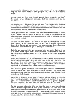 pensava assim até que ela me empurra para a grama e coloca o seu corpo ao
longo do meu. Tenho medo de fazer qualquer som, sob pena de quebrar o
feitiço.

Lembro-me de que fiquei todo doendo, quando ela me tocou sem me 'tocar',
desejando o tempo todo que ela fechasse a distância, mas esperando que ela
não fosse.

Isto é muito melhor do que eu pensei que seria. Suas mãos suaves tiravam o
cabelo da minha testa. Seus olhos irradiavam para mim, cheios de promessas
e de calor quente vermelho. Nossos corpos se acomodaram um contra o outro,
num crescendo de calor, mesmo sem o menor atrito.

Tenho que remediar isso. Quando seus lábios descem novamente na minha
direção, eu empurro para cima e os envolvo com os meus. Sem sequer pensar
nisso, rolo sobre ela e agora estou deitado por cima dela. Eu nunca fui bom em
ser o parceiro passivo.

Eu tenho que estar sentindo seu gosto e lambendo e me movendo. E gosto
disso. Sua boca tem gosto dos raios de sol. Essa é a única maneira de
descrevê-la. Os raios que me aquecem, que me enchem por dentro. Seu corpo
é como uma terra acolhedora, que se molda para saudar o meu.

Eu tenho que tocar, eu tenho que provar, eu tenho que sentir. Eu levanto sua
blusa e uma olhada rápida me faz perceber que seus mamilos estão duros por
trás do tecido preto rendilhado, e eu sorrio quando eu reconheço a peça de
lingerie.

"Por que você está sorrindo?" Ela pergunta com seus cabelos espalhados pela
grama. Seu rabo de cavalo já se soltou há muito tempo. Não vou dizer a ela
que o cheiro de lavanda preenchia meus sonhos todas as noites, com os meus
lábios sobre este exato laço, e algo a ver com rasgá-lo fora dela. Em vez de
responder, eu levanto seu sutiã para substituí-lo com minha boca.

"Oh Deus." Ela geme, levantando seus quadris para pressioná-los firmemente
contra os meus. Meu pênis está tão duro neste momento; não posso fazer
mais nada do que suspirar e rezar para manter o controle. Ou a próxima melhor
coisa: tomar distância dela.

Eu lambo, eu chupo, o tempo todo minha mão esfrega círculos ao redor do
outro mamilo: provocando e beliscando levemente e revelando toda a sua
glória. Seu corpo se contorce e se torce abaixo do meu. Eu gostaria de poder
tirar suas calças para fora, mas ainda não podemos justificar ir tão longe.

Ela faz com que seja muito difícil me controlar com os sons que ela está
fazendo. Sua respiração é rápida e ela geme. Ela arqueia seu corpo para cima,
pressionando meu pênis, em silêncio, pedindo mais. E oh, eu dou mais. Eu me
movo por cima dela, friccionando meu quadril contra o dela. Nossos lábios
estão perdidos um dentro do outro. Minhas mãos acariciam seus mamilos. O
tempo passa. Não tenho conhecimento disso.
 