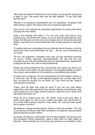 "Meu doce de abóbora!" Patrick diz em sua melhor voz de pai feliz quando ele
a pega no colo, mas posso dizer que ele está abalado. "O que você está
fazendo aqui?"

"Mamãe e eu decidimos surpreendê-lo com um piquenique. Surpresa! Você
está surpreso, papai?" Ela silvava como só as meninas podem fazer.

Acho que foi uma surpresa de proporções gigantescas. Eu ainda podia sentir
sua boca em meu mamilo.

Toda a sua atenção está sobre T. Eu me sinto como uma intrusa. Uma
prostituta suja. Jill caminha até a gente, com uma cesta de piquenique em seus
braços. Ela olha para nós dois com uma incerteza que me diz que ela não pode
decidir o que fazer com a cena diante dela. Não consigo pensar em nada para
dizer.

“O estúdio disse que você estaria livre por volta da hora do almoço, e nós não
temos visto muito você ultimamente, por isso ..." Ela diz, com um fantasma de
um sorriso.

"Oh sim, nós acabamos a filmagem mais cedo, por isso decidimos caminhar
um pouco." Patrick respondeu automaticamente. Ele não olha pra mim
enquanto diz isso. Ele olha diretamente para Jill, silenciosamente, respondendo
a pergunta não dita: não, não há nada acontecendo.

Exceto que está acontecendo. Ele é obviamente mais rápido nos pés do que
eu. E um ator muito melhor. Se não fosse por uma languidez familiar em todo o
meu corpo e uma umidade na minha calcinha, eu acreditaria nele também.

Eu posso ouvir a pergunta, Por que vocês estavam de mãos dadas? voando no
ar entre nós, mas Jill não é uma daquelas pessoas que vai dizer algo como
isso, na frente de sua filha. Em vez disso, foi T que, entre nós três, chega a
suas próprias conclusões.

"Papai, você fez Ellen ficar triste de novo? É por isso que você estava
segurando a mão dela novamente? Aqui não tem balanço, mas podemos voltar
para o parque de novo. Papai poderia empurrar a gente de novo e então você
não ficaria mais triste, ok?"

Olhos de Jill se viraram para mim. Oh, merda. Você é uma atriz, Ellen. É
melhor atuar agora. Eu não vou ser a mulher que acaba com uma família. Eu
fiz a minha melhor cara de inocente e rindo, disse: "Ah, você quer dizer aquele
dia no parque, docinho?"

Ela balança a cabeça afirmativamente, então eu minto pra caramba. "Oh, não
foi seu pai que me deixou triste. Meu namorado e eu brigamos. Seu pai estava
apenas fazendo-me sentir melhor."

Eu assisto Jill absorver a informação. Ela não olha suspeita, mas ela não quer
ficar amolecida. Patrick acrescenta, "papai e Ellen ficam de mãos dadas na
televisão. Você se lembra de eu lhe dizer que quando eu vou trabalhar, tenho
 