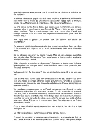que fingir que sou esta pessoa, que é um médico de cérebros e trabalha em
um hospital?"

"Cérebros são toscos, papai." É a sua única resposta. É sempre surpreendente
para mim o que a mente de uma criança vai agarrar. Todos riem, e diminui a
tensão no ar. Mas também é evidente que não há câmeras filmando.

Eu olho para a família feliz e decido que esse seria o melhor momento para eu
começar atirar o meu traseiro para fora de lá. "Bem ... bem, eu vou ... você
sabe ... embora." Digo, enquanto procuro meu carro com os olhos. Patrick veio
comigo, mas ele pode encontrar seu próprio caminho de volta para casa. Eu
vou sair daqui.

"Oh, fique com a gente." Jill oferece com um sorriso. "Eu trouxe em
abundância."

Eu sou uma prostituta suja que deseja ficar em um piquenique. Sem ela. Sem
T. Só com ele, e o beijando na luz solar. A céu aberto. Com seus lábios nos
meus.

Se ele olhasse para mim eu ficaria. Talvez. Mas só para dissipar suspeitas.
Mas ele não olha. Ele fica com T em seus braços e descobre algo fascinante
nos botões de sua camisa.

"Não, obrigada, aproveitem o piquenique." Digo com o sorriso mais brilhante
que eu posso dar, mas por dentro estou morrendo. Basta olhar para mim, seu
bastardo de merda.

"Adeus docinho." Eu digo para T, dou um sorriso falso para Jill, e me viro para
sair.

Mas ela me pára. "Ellen, você tem folhas grudadas no seu cabelo!" Ela disse
com uma risada e começa a tirar as coisas gratuitamente. Grande, a esposa da
pessoa que as colocou lá, está limpando gratuitamente. Parece apropriado, de
qualquer maneira.

Viro a cabeça um pouco para ver se Patrick está vendo isso. Seus olhos estão
fixados nas mãos dela. Ou nos meus cabelos. Eu não posso decidir em qual.
Um, dois, três, a evidência é removida. Nossos olhos se encontram. Sombras
do calor que estava latente há não muito tempo atrás ainda queimam, mas são
cobertas por uma camada de culpa, que eu tenho certeza que está refletida
nos meus olhos. Estivemos brincando com fogo. Nós não somos as únicas
pessoas no mundo.

Com o meu primeiro sorriso genuíno em dez minutos, eu me viro e digo
"Obrigada Jill."

Ela não tinha culpa por eu ter me apaixonado por seu marido.

E esse foi o momento em que eu percebi que estou apaixonada por Patrick.
Não Derek; Patrick. E eu estava apaixonada por um tempo. Há quanto tempo
 