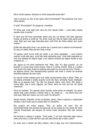 Ela é minha esposa. Quando eu tinha esquecido esse fato?

"Isto é porque eu não te dei apoio sobre Encantada?" Ela pergunta com seus
olhos baixos.

O quê? "Encantada?" Eu pergunto, incrédulo.

"É óbvio que você está com raiva de mim desde então ... você sabe, desde
aquela noite no jantar."

É claro que ela ficou pensando sobre isso por um tempo. Ela bate algumas
cinzas na grama e continua: "Eu sinto muito por não ter dado mais apoio para
você. Não que isso seja desculpa para você ficar de mãos dadas com outra
mulher."

Então ela olha para cima, e eu posso ver o quanto isso a estava incomodando.
Eu sou um idiota. Mas ela tem mais a dizer.

"É porque você nunca está por perto, e eu sinto saudades ... mas mesmo
quando você está aqui, você não está realmente aqui. Você está esgotado ou
com sua cabeça em algum lugar, e eu estava ansiosa por algum tempo a sós,
e depois só ... "

Ok, agora eu me sinto realmente mal. "Não, não." Eu digo quando eu me
levanto e a puxo para meus braços. Esta é a minha mulher. Esta é a mulher
com quem me casei. Esta é a pessoa para quem eu fiz juras de amor. Porém...,
de alguma forma, fico decepcionado quando não sinto o cheiro de lavanda
flutuando debaixo do meu nariz.

Eu sacudi minha cabeça para tirar estes pensamentos dela e disse: "Não, eu
só estava animado e então quando você não ficou animada, fiquei chateado.
Mas eu já esqueci isso." Eu não me esqueci disso, mas minto. Ela sente a
minha falta, isso é tudo. Alguém, por favor, atire em mim por ser um idiota
insensível.

Hora da verdade. "Eu apenas estou ficando muito preso no trabalho. Eu estou
sendo esta outra pessoa o tempo todo e, às vezes eu ... me deixo levar por
tudo isso. Não tem nada a ver com você. Eu lamento".

Sendo levado, beijando minha co-estrela, penso. Essa é apenas a explicação
simples, mas é tudo que eu posso falar no momento.

Ela suspira em meus braços. "Sim, eu posso ver isso." Ela diz
conscientemente. Ela sempre foi capaz de ver as coisas do meu ponto de vista.
Tirando Encantada, ela sempre foi minha maior torcedora. Ela não merece
isso.

Ela levanta a cabeça e sugere: "Você sabe, T vai ficar dormindo pelo menos
mais uma hora, e você não tem que sair para filmar até a noite, certo?"

Eu acho que o tempo de falar acabou. Isso é algo que nós costumávamos
 
