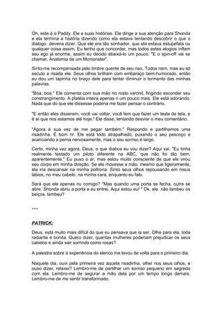 Oh, este é o Paddy. Ele e suas histórias. Ele dirige a sua atenção para Shonda
e ela termina a história dizendo como ela estava tentando descobrir o que o
diálogo deveria dizer. Que ele era tão sonhador, que ela estava estupefata ou
qualquer coisa assim. Eu tenho que concordar, mas todos estes elogios inflam
seu ego já enorme, assim eu decido abaixá-lo um pouco. "E o spin-off vai se
chamar, Anatomia de um Mcmonster".

Sinto-me recompensada pelo timbre quente de seu riso. Todos riem, mas eu só
escuto a risada ele. Seus olhos brilham com embaraço bem-humorado, então
eu dou um tapinha no braço dele para tentar diminuir o tormento das minhas
palavras.

"Boa, boa." Ele comenta com sua mão no rosto varonil, fingindo esconder seu
constrangimento. A platéia inteira apenas ri um pouco mais. Ele está adorando.
Nada que do que ele dissesse poderia me fazer pensar o contrário.

"E então eles disseram, você vai voltar, você tem que fazer um teste de tela, e
é aí que nos estamos até hoje." Ele disse, tentando desviar o meu comentário.

"Agora é sua vez de me pegar também." Respondo e partilhamos uma
risadinha. É bom rir. Ele está todo atrapalhado, puxando o seu pescoço e
acariciando a perna nervosamente, mas o seu sorriso é largo.

Certo, minha vez agora. Deus, o que diabos eu vou dizer? Aqui vai. "Eu tinha
realmente testado um piloto diferente na ABC, que não foi tão bem,
aparentemente." Eu puxo o ar, mas estou muito consciente de que ele virou
seu corpo em minha direção. Se ele movesse a mão, mesmo que ligeiramente,
ela iria descansar na minha poltrona. Sinto seus olhos repousando em meus
lábios, no meu cabelo, na minha cara, enquanto eu falo.

Será que ele apenas riu comigo? "Mas quando uma porta se fecha, outra se
abre. Shonda abriu a porta e eu entrei. Aqui estou eu! " Ok, ele não lambeu os
beiços, lambeu?


***



PATRICK:

Deus, está muito mais difícil do que eu pensava que ia ser. Olhe para ela, toda
radiante e bonita. Quero dizer, quantas mulheres poderiam prejudicar os seus
cabelos e ainda sair sorrindo como rosas?

A palestra sobre a experiência do elenco me levou de volta para o primeiro dia.

Naquele dia, ouvi pela primeira vez aquela risadinha, olhei nos seus olhos, e
ouso dizer, relaxei? Lembro-me de partilhar um sorriso pequeno em segredo
com ela. Lembro-me de segurar a mão dela por um tempo longo demais.
Lembro-me de me sentir transformado.
 