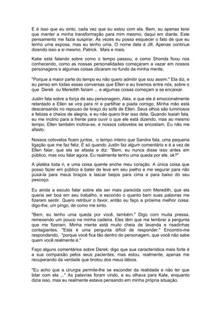 E é isso que eu sinto, cada vez que eu estou com ela. Bem, eu apenas terei
que manter a minha transformação para mim mesmo, daqui em diante. Este
pensamento me fazia suspirar. Às vezes eu posso esquecer o fato de que eu
tenho uma esposa, mas eu tenho uma. O nome dela é Jill. Apenas continue
dizendo isso a si mesmo, Patrick. Mais e mais.

Katie está falando sobre como o tempo passou, e como Shonda ficou nos
conhecendo, como as nossas personalidades começaram a vazar em nossos
personagens e algumas coisas clicaram no fundo da minha mente.

"Porque a maior parte do tempo eu não quero admitir que sou assim." Ela diz, e
eu penso em todas essas conversas que Ellen e eu tivemos entre nós, sobre o
que Derek ou Meredith fariam ... e algumas coisas começam a se encaixar.

Justin fala sobre a força de seu personagem, Alex, e que ele é emocionalmente
retardado e Ellen se vira para rir e partilhar a piada comigo. Minha mão está
descansando no repouso de braço do sofá de Ellen. Seus olhos são luminosos
e felizes e cheios de alegria, e eu não quero tirar isso dela. Quando Isaiah fala,
eu me inclino para a frente para ouvir o que ele está dizendo, mas ao mesmo
tempo, Ellen também inclina-se, e nossos cotovelos se encostam. Eu não me
afasto.

Nossos cotovelos ficam juntos, o tempo inteiro que Sandra fala, uma pequena
ligação que me faz feliz. É só quando Justin faz algum comentário e é a vez de
Ellen falar, que ela se afasta e diz: "Bem, eu nunca disse isso antes em
público, mas vou falar agora. Eu realmente tenho uma queda por ele, ok?"

A platéia toda ri, e uma coisa quente enche meu coração. A única coisa que
posso fazer em público é bater de leve em seu joelho e me segurar para não
puxá-la para meus braços e lascar beijos para cima e para baixo do seu
pescoço.

Eu ainda a escuto falar sobre ela ser mais parecida com Meredith, que ela
queria ser boa em seu trabalho, e escondo o quanto bem suas palavras me
fizeram sentir. Quero retribuir o favor, então eu faço a próxima melhor coisa:
digo-lhe, um pingo, de como me sinto.

"Bem, eu tenho uma queda por você, também." Digo com muita pressa,
remexendo um pouco na minha cadeira. Eles têm que me lembrar a pergunta
que me fizeram. Minha mente está muito cheia de lavanda e risadinhas
contagiantes. "Esta é uma pergunta difícil de responder." Encontro-me
respondendo, "porque você fica tão dentro do personagem, que você não sabe
quem você realmente é."

Faço alguns comentários sobre Derek; digo que sua característica mais forte é
a sua compaixão pelos seus pacientes, mas estou, realmente, apenas me
recuperando da verdade que brotou dos meus lábios.

"Eu acho que a cirurgia permite-lhe se esconder da realidade e não ter que
lidar com ela ..." As palavras foram vindo, e eu olhava para Kate, enquanto
dizia isso, mas eu realmente estava pensando em minha própria situação.
 