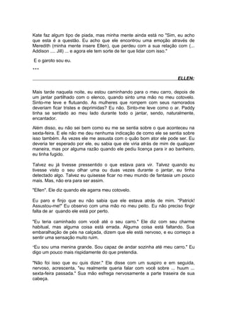 Kate faz algum tipo de piada, mas minha mente ainda está no "Sim, eu acho
que esta é a questão. Eu acho que ele encontrou uma emoção através de
Meredith (minha mente insere Ellen), que perdeu com a sua relação com (...
Addison .... Jill) ... e agora ele tem sorte de ter que lidar com isso."

E o garoto sou eu.
***

                                                                    ELLEN:

Mais tarde naquela noite, eu estou caminhando para o meu carro, depois de
um jantar partilhado com o elenco, quando sinto uma mão no meu cotovelo.
Sinto-me leve e flutuando. As mulheres que rompem com seus namorados
deveriam ficar tristes e deprimidas? Eu não. Sinto-me leve como o ar. Paddy
tinha se sentado ao meu lado durante todo o jantar, sendo, naturalmente,
encantador.

Além disso, eu não sei bem como eu me se sentia sobre o que aconteceu na
sexta-feira. E ele não me deu nenhuma indicação de como ele se sentia sobre
isso também. Às vezes ele me assusta com o quão bom ator ele pode ser. Eu
deveria ter esperado por ele, eu sabia que ele viria atrás de mim de qualquer
maneira, mas por alguma razão quando ele pediu licença para ir ao banheiro,
eu tinha fugido.

Talvez eu já tivesse pressentido o que estava para vir. Talvez quando eu
tivesse visto o seu olhar uma ou duas vezes durante o jantar, eu tinha
detectado algo. Talvez eu quisesse ficar no meu mundo de fantasia um pouco
mais. Mas, não era para ser assim.

"Ellen". Ele diz quando ele agarra meu cotovelo.

Eu paro e finjo que eu não sabia que ele estava atrás de mim. "Patrick!
Assustou-me!" Eu observo com uma mão no meu peito. Eu não preciso fingir
falta de ar quando ele está por perto.

"Eu teria caminhado com você até o seu carro." Ele diz com seu charme
habitual, mas alguma coisa está errada. Alguma coisa está faltando. Sua
embaralhação de pés na calçada, dizem que ele está nervoso, e eu começo a
sentir uma sensação muito ruim.

”Eu sou uma menina grande. Sou capaz de andar sozinha até meu carro." Eu
digo um pouco mais rispidamente do que pretendia.

"Não foi isso que eu quis dizer." Ele disse com um suspiro e em seguida,
nervoso, acrescenta, "eu realmente queria falar com você sobre ... huum ...
sexta-feira passada." Sua mão esfrega nervosamente a parte traseira de sua
cabeça.
 