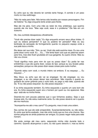 Eu acho que eu não deveria ter comido tanto frango. A comida é um peso
morto no meu estômago.

"Não há nada para falar. Nós temos sido levados por nossos personagens. Fim
da história." Eu digo enquanto tento andar para frente.

Mas ele me pára. Com uma mão ao redor do meu antebraço, que queima
quando ele me toca. "Mas veja você, esse é o problema." Ele fala em um
sussurro.

Ok, meu zumbido desapareceu oficialmente.

"Você não precisa dizer nada." Eu digo enquanto encaro seus olhos tristes. O
que eu estava pensando? O que eu poderia ter pensado? Mas eu sou
lembrada da sensação de formigamento quente no pequeno espaço onde a
sua pele toca a minha.

Ele deixa cair sua mão. "Sim, eu sei. Você não está sozinha nisso. Eu sou uma
parte disso como você. Eu ... Eu...." Ele tenta fazer com que as palavras saiam
para fora, mas eles ficam grudadas em sua garganta. Eu quero chorar. Mas eu
não vou chorar.

"Você significa mais para mim do que eu posso dizer." Eu podia ler nas
entrelinhas o que ele queria dizer, coisas do tipo: porque eu sou levado pelas
sensações; porque eu não posso dizer essas coisas para outra mulher.

"Quando estou com você, o mundo inteiro vai embora. E eu esqueço .... Eu
esqueço ... "

Meu Deus, eu acho que ele vai se engasgar. Se ele engasgar, eu vou
engasgar, e eu não posso deixar isso acontecer. Não importa o quanto eu
gostaria de correr gritando para o outro lado, eu pego a mão dele, quando ele
diz, "E eu não posso esquecer. Eu não posso esquecer. "

E eu tinha esquecido também. Eu tinha esquecido o quanto um cara bom ele
era. Eu tinha esquecido quem era o homem por quem eu me apaixonei. Mas
aqui está ele na minha frente.

Dizendo-me com poucas palavras que o que tínhamos acabou. Seja o que
tivesse sido. Eu não estou realmente certa. Eu não posso deixá-lo ver o quanto
ele me machuca.

"Acompanha-me até o meu carro?" Eu pergunto, mas é mais uma ordem.

Seu sorriso diz que ele está arrependido. Surpreendentemente, eu não estou.
Eu sinto que tenha acabado, mas não sinto muito que eu tive uma chance. Seu
sorriso pergunta se ainda podemos ser amigos. Eu posso negar nada para este
homem.

Ele anda comigo até meu carro, segurando minha mão durante todo o
caminho. Quando alcançamos o carro, eu não quero deixá-lo ir, mas eu tenho
 