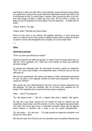 que fazê-lo e solto sua mão. Ele é mais relutante, quase deixando meus dedos
em queda livre, quase como se ele estivesse saboreando sentir pela última vez
a minha pele na sua. Eu quero fazer o mesmo. Abro a porta do carro e me viro.
Sua mão chega a limpar o cabelo do meu rosto. Ele se inclina e coloca um
beijo um pouco atrasado em meus lábios. Poucos segundos ... e então eles se
foram.

"Adeus, Patrick." Eu digo.

"Adeus, Ellen." Ele fala com olhos tristes.

Entro no meu carro e vou embora. No espelho retrovisor, a única coisa que
vejo é o contorno de seu terno preto e cabelos negros sobre o negro da noite e
eu penso: mesmo ele esmagando meu coração, eu o amo ainda mais!
***


Ellen:

Sexta-feira passada

"Chris, eu acho que temos que romper."

Depois do barulho da colher ter parado, ou talvez muitos minutos após isso, eu
não sei, Chris, hesitante, diz: "Será que você acabou de dizer que pretende
terminar comigo?"

Eu pensei que estivesse claro. Eu não passo da porta, quando eu respondo,
"Sim". Eu cruzo meus braços, me preparando para o discurso que eu sei que
está para vir.

Mas ele me surpreende. Ele coloca sua tigela no chão, obviamente pensando
no que vai dizer, e em seguida, levanta os olhos para perguntar: "Isto é por
causa de Patrick?"

Meu queixo cai. Isso definitivamente não era o que eu estava esperando que
ele dissesse. "Eu não sou estúpido, Elly. Eu já tinha uma suspeita por um
tempo." Ele responde com um pouco da raiva que eu esperava.

"Mas ... como?" Eu pergunto.

"Eu não estava certo ..." Ele diz, e depois olha para o tapete, "até agora".

Eu não sei o que fazer. Nunca em um milhão de anos eu achava que ele
suspeitava. Quero dizer, ele tinha ciúmes no início, mas depois ele parecia bem
com tudo. Ele nunca agiu como o namorado ciumento. Meus pés de alguma
forma fizeram o caminho até o sofá, e eu me sentei pesadamente.

"Eu não sabia .... Eu não quis ...." Eu digo quando as lágrimas começam a se
formar em meus olhos.

Ele não diz nada. Ele só fica lá com os cotovelos sobre os joelhos olhando para
 