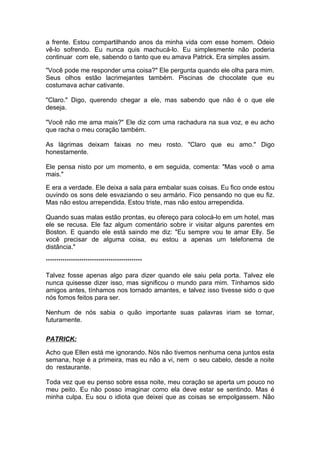 a frente. Estou compartilhando anos da minha vida com esse homem. Odeio
vê-lo sofrendo. Eu nunca quis machucá-lo. Eu simplesmente não poderia
continuar com ele, sabendo o tanto que eu amava Patrick. Era simples assim.

"Você pode me responder uma coisa?" Ele pergunta quando ele olha para mim.
Seus olhos estão lacrimejantes também. Piscinas de chocolate que eu
costumava achar cativante.

"Claro." Digo, querendo chegar a ele, mas sabendo que não é o que ele
deseja.

"Você não me ama mais?" Ele diz com uma rachadura na sua voz, e eu acho
que racha o meu coração também.

As lágrimas deixam faixas no meu rosto. "Claro que eu amo." Digo
honestamente.

Ele pensa nisto por um momento, e em seguida, comenta: "Mas você o ama
mais."

E era a verdade. Ele deixa a sala para embalar suas coisas. Eu fico onde estou
ouvindo os sons dele esvaziando o seu armário. Fico pensando no que eu fiz.
Mas não estou arrependida. Estou triste, mas não estou arrependida.

Quando suas malas estão prontas, eu ofereço para colocá-lo em um hotel, mas
ele se recusa. Ele faz algum comentário sobre ir visitar alguns parentes em
Boston. E quando ele está saindo me diz: "Eu sempre vou te amar Elly. Se
você precisar de alguma coisa, eu estou a apenas um telefonema de
distância."

**********************************************

Talvez fosse apenas algo para dizer quando ele saiu pela porta. Talvez ele
nunca quisesse dizer isso, mas significou o mundo para mim. Tínhamos sido
amigos antes, tínhamos nos tornado amantes, e talvez isso tivesse sido o que
nós fomos feitos para ser.

Nenhum de nós sabia o quão importante suas palavras iriam se tornar,
futuramente.

PATRICK:

Acho que Ellen está me ignorando. Nós não tivemos nenhuma cena juntos esta
semana, hoje é a primeira, mas eu não a vi, nem o seu cabelo, desde a noite
do restaurante.

Toda vez que eu penso sobre essa noite, meu coração se aperta um pouco no
meu peito. Eu não posso imaginar como ela deve estar se sentindo. Mas é
minha culpa. Eu sou o idiota que deixei que as coisas se empolgassem. Não
 