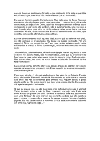 que ela fosse um participante forçado, e isto realmente tinha sido a sua idéia
em primeiro lugar, mas ainda não muda o fato de que eu sou casado.

Eu sou um homem casado. Eu tenho uma filha, pelo amor de Deus. Não que
namorados não signifiquem nada, mas você sabe ... casamento significa mais
que namoro, ou algo assim. Ótimo, agora os meus pensamentos internos estão
começando a soar como ela também. Não é surpreendente, uma vez que a
ouvi dizendo adeus para mim, na minha cabeça várias vezes desde que isso
aconteceu. Ah sim, e há a sua risada. Eu estou sentindo tanta falta dela, que
eu estou começando a ter alucinações auditivas.

Eu nem deveria mesmo estar aqui tão cedo. Eu sei que ela também não (não,
eu não verifiquei a programação. Ou talvez eu tivesse verificado. Por um
segundo). Tinha uns amiguinhos de T em casa, e eles estavam sendo muito
barulhentos, e tirando a minha concentração, então eu tinha decidido vir mais
cedo.

Jill não estava, aparentemente, chateada comigo por me ver segurando a mão
de Ellen. Por alguma razão, isso me incomodava. Acho que eu preferiria vê-la
ficar louca de raiva, gritar, virar a cara para mim. Alguma coisa. Qualquer coisa.
Mas em vez disso, era como se nunca tivesse acontecido. Eu não sei se fico
feliz ou chateado.

Eu continuo no meu caminho através da sala de criação do escritor, na verdade
apenas para conversar um pouco com Peter, quando eu a escuto novamente.
A risada contagiante.

Espere um minuto ....! Isto está vindo de uma das salas de conferência. Eu não
estou alucinando, Ellen está mesmo lá. Na verdade, eu acho que é a mesma
sala onde nós nos encontramos pela primeira vez. Alguém deixou a porta
aberta, então eu não tenho mesmo que fazer uma entrada triunfal. Eu só ando
até a porta e espreito dentro dela.

O que eu espero ver, eu não faço idéia, mas definitivamente não é Michael
Vartan inclinado sobre a mão de Ellen, colocando um beijo nela. E ela está
rindo. Rindo! Ele parece um idiota. Ele está a bajulando toda! Ele está vestido
com uma ‘fantasia’ de terno marrom que eu tenho certeza que ele escolheu
para combinar com seus olhos, mas me faz pensar em uma barra de chocolate
gigante. Ele não deveria soltar a mão dela já? Ele está praticamente babando
em cima dela. Como ela pode ...?
 