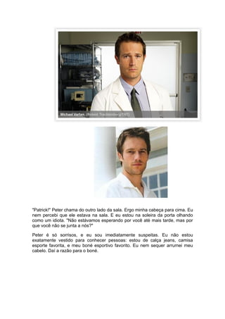 "Patrick!" Peter chama do outro lado da sala. Ergo minha cabeça para cima. Eu
nem percebi que ele estava na sala. E eu estou na soleira da porta olhando
como um idiota. "Não estávamos esperando por você até mais tarde, mas por
que você não se junta a nós?"

Peter é só sorrisos, e eu sou imediatamente suspeitas. Eu não estou
exatamente vestido para conhecer pessoas: estou de calça jeans, camisa
esporte favorita, e meu boné esportivo favorito. Eu nem sequer arrumei meu
cabelo. Daí a razão para o boné.
 