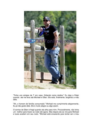 "Tinha uns amigos de T em casa. Gritando como doidos." Eu digo a Peter
quando ele me leva até Michael e Ellen. Ele está, finalmente, largando a mão
dela.

"Ah, o homem de família consumado." Michael me cumprimenta alegremente.
Eu já não gosto dele. Ele é muito alegre ou algo assim.

O sorriso de Ellen é frágil quando ela olha para mim. Provavelmente, não tinha
um melhor para trazer ao rosto até agora. Mas depois ela se vira para Michael
e luzes acedem em seu rosto. "Michael está ensaiando para tentar ser o meu
 