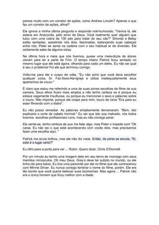 parece muito com um corretor de ações, como Andrew Lincoln? Apenas o que
faz um corretor de ações, afinal?

Ele ignora a minha última pergunta e responde mal-humorado: "Vamos lá, ele
estava em Anaconda, pelo amor de Deus. Você realmente quer alguém que
lutou com uma cobra de 100 pés para tratar do seu cão?" Shonda e Betsy
estão sentadas, assistindo nós dois, fascinadas, balançando suas cabeças
entre nós. Peter se senta na cadeira com o seu habitual ar de diversão. Ele
certamente sabe de alguma coisa.

Na última hora e meia que nós tivemos, quase uma meia-dúzia de atores
vieram para ler a parte de Finn. O tempo inteiro Patrick ficou sentado no
mesmo lugar que ele está agora, olhando para cada um deles. Eu não sei qual
é seu o problema! Foi ele que terminou comigo.

Volto-me para ele e cuspo de volta, "Eu não acho que você deva escolher
qualquer coisa, Sr. Faz-Sexo-Na-Igreja e utiliza inadequadamente seus
apetrechos de couro."

É claro que estou me referindo a uma de suas piores escolhas de filme de sua
carreira. Seus olhos ficam mais amplos e não tenho certeza se é porque eu
estava vagamente insultuosa, ou porque eu mencionei o sexo e palavras sobre
o couro. Não importa, porque ele cospe para mim, louco de raiva "Era para eu
estar filmando com o diabo".

Eu não posso remediar. As palavras simplesmente derramaram. "Bem, isto
explicaria o corte de cabelo horrível." Eu sei que isto soa malvado, nós todos
tivemos escolhas profissionais ruins, mas eu não consigo parar.

Ele senta-se, tenho certeza de que iria falar algo, mas Peter o impede com "Ok
caras. Eu não sei o que está acontecendo com vocês dois, mas precisamos
fazer uma escolha aqui. "

Patrick me envia brilhos, mas ele não diz nada. Então, da porta se escuta, "Ei,
este é o lugar certo?"

Eu olho para a porta para ver ... Robin. Quero dizer, Chris O'Donnell.

Por um minuto eu tenho uma imagem dele em seu terno de morcego com seus
mamilos minúsculos. Oh meu Deus, Grey’s deve ter subido no mundo, ou ele
tinha ido para baixo. Eu tive uma paixonite por ele no filme que ele contracenou
com Minnie Driver. Eu nunca consigo lembrar o nome do filme, porém. Ele era
tão bonito que você queria beliscar suas bochechas. Mas agora ... Patrick não
era o único homem que ficou melhor com a idade.
 