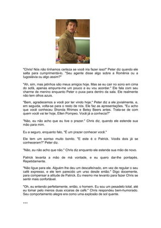 "Chris! Nós não tínhamos certeza se você iria fazer isso!" Peter diz quando ele
salta para cumprimentá-lo. "Seu agente disse algo sobre a Romênia ou a
Iugoslávia ou algo assim?"

"Ah, sim, mas jatinhos são meus amigos hoje. Mas se eu cair no sono em cima
do sofá, apenas empurre-me um pouco e eu vou acordar." Ele fala com seu
charme de menino enquanto Peter o puxa para dentro da sala. Ele realmente
não tem olhos azuis.

"Bem, agradecemos a você por ter vindo hoje." Peter diz a ele jovialmente, e,
em seguida, volta-se para o resto de nós. Ele faz as apresentações. "Eu acho
que você conheceu Shonda Rhimes e Betsy Beers antes. Trata-se de com
quem você vai ler hoje, Ellen Pompeo. Você já a conhecia?"

"Não, eu não acho que eu tive o prazer." Chris diz, quando ele estende sua
mão para mim.

Eu a seguro, enquanto falo, "É um prazer conhecer você."

Ele tem um sorriso muito bonito. "E este é o Patrick. Vocês dois já se
conheceram?" Peter diz.

"Não, eu não acho que não." Chris diz enquanto ele estende sua mão de novo.

Patrick levanta a mão de má vontade, e eu quero dar-lhe pontapés.
Repetidamente.

"Não ligue para ele. Alguém lhe deu um descafeínado, em vez de regular o seu
café expresso, e ele tem parecido um urso desde então." Digo docemente,
para compensar a atitude de Patrick. Eu mesmo me levanto para fazer Chris se
sentir mais confortável.

"Oh, eu entendo perfeitamente, então, o homem. Eu sou um pesadelo total, até
eu tomar pelo menos duas xícaras de café." Chris respondeu bem-humorado.
Seu comportamento alegre era como uma explosão de sol quente.

***
 