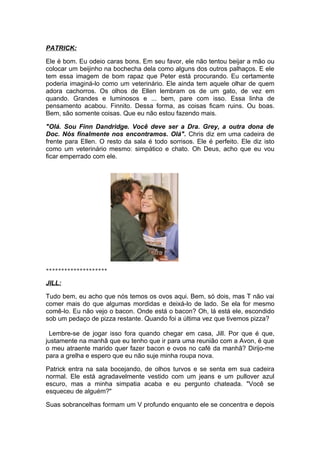 PATRICK:

Ele é bom. Eu odeio caras bons. Em seu favor, ele não tentou beijar a mão ou
colocar um beijinho na bochecha dela como alguns dos outros palhaços. E ele
tem essa imagem de bom rapaz que Peter está procurando. Eu certamente
poderia imaginá-lo como um veterinário. Ele ainda tem aquele olhar de quem
adora cachorros. Os olhos de Ellen lembram os de um gato, de vez em
quando. Grandes e luminosos e ... bem, pare com isso. Essa linha de
pensamento acabou. Finnito. Dessa forma, as coisas ficam ruins. Ou boas.
Bem, são somente coisas. Que eu não estou fazendo mais.

"Olá. Sou Finn Dandridge. Você deve ser a Dra. Grey, a outra dona de
Doc. Nós finalmente nos encontramos. Olá". Chris diz em uma cadeira de
frente para Ellen. O resto da sala é todo sorrisos. Ele é perfeito. Ele diz isto
como um veterinário mesmo: simpático e chato. Oh Deus, acho que eu vou
ficar emperrado com ele.




********************

JILL:

Tudo bem, eu acho que nós temos os ovos aqui. Bem, só dois, mas T não vai
comer mais do que algumas mordidas e deixá-lo de lado. Se ela for mesmo
comê-lo. Eu não vejo o bacon. Onde está o bacon? Oh, lá está ele, escondido
sob um pedaço de pizza restante. Quando foi a última vez que tivemos pizza?

 Lembre-se de jogar isso fora quando chegar em casa, Jill. Por que é que,
justamente na manhã que eu tenho que ir para uma reunião com a Avon, é que
o meu atraente marido quer fazer bacon e ovos no café da manhã? Dirijo-me
para a grelha e espero que eu não suje minha roupa nova.

Patrick entra na sala bocejando, de olhos turvos e se senta em sua cadeira
normal. Ele está agradavelmente vestido com um jeans e um pullover azul
escuro, mas a minha simpatia acaba e eu pergunto chateada. "Você se
esqueceu de alguém?"

Suas sobrancelhas formam um V profundo enquanto ele se concentra e depois
 