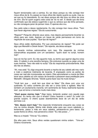 fiquem tensionados sob a camisa. Eu sei disso porque eu não consigo tirar
meus olhos de lá. Eu passei os meus olhos tão rápido quanto eu pude, mas eu
sei que eu fui descoberto. Eu sei disso porque ela não tirou os olhos de cima
de mim. Ela foi quem sugeriu esta coisa de 'só no set'. E desde que ela tinha
confirmado que ela estava sugerindo o que eu achava que ela tinha pensado,
eu não conseguia parar de pensar nisso. É apenas ela e eu.

Seu peito sobe e desce rapidamente. Eu não consigo tirar meus olhos. "Tem
que haver algumas regras." Ela diz sussurrando.

"Regras?" Pergunto olhando seus seios, mas depois penosamente levantar os
olhos para seu rosto. Apenas um toque de verde permanece em torno da
negritude de suas pupilas. "Que tipo de regras?"

Seus olhos estão desfocados. Por que precisamos de regras? "Só pode ser
algo que Meredith e Derek fariam." De repente, ela deixa escapar.

Eu levanto minhas sobrancelhas com isso. Ela responde às minhas
sobrancelhas arqueadas com um sarcástico: "quero dizer no script, homem
sujo".

Isso só me faz sorrir. Eu não aguento mais, eu tenho que agarrar alguma coisa
dela. O cabelo é uma escolha benigna. Ela endurece quando eu pego uma de
suas mechas. "Isso não está no script." Ela diz respirando profundamente. Mas
ela não se afastou.

“Ah, mas está." Eu digo enquanto levanto a mecha de seu cabelo até meu nariz
e inalo a essência inebriante de lavanda. É engraçado como as partes de
nosso ser real são incorporadas ao roteiro. Eles aproveitaram a mania de Ellen
lavar seus cabelos só com xampu de lavanda e passaram essa predileção para
Meredith. Obrigado Shonda. "Derek queria fazer isso há muito tempo."

"Você tem que ... você tem que dizer as falas." Ela disse com uma voz
quebrada. Eu estou contente por não ser o único tonto e agitado. Mas há
também um excitamento inerente. Um sentimento de 'Estou realmente fazendo
isso’, que só torna o momento muito mais doce.

"Você quase morreu hoje." Digo baixo, tentando acabar com aquele jogo
afetuoso. Eu tenho dito que é errado? Estou fazendo o certo? Eu solto um
grande suspiro. O cheiro quase doentiamente doce de um dia de verão
permeia o ar.

"Sim. Quase morri hoje." Ela responde timidamente enquanto seu corpo se
vira na minha direção. Minha mão direita sobe para seu couro cabeludo e,
lentamente, passo a mão em seus cabelos, penteando-os para baixo. Ela
quase fecha os olhos, mas persevera a dizer: "Eu não posso ..."

Mas eu a impedi. "Vire-se." Eu ordeno.

Ela olha para mim. Seus olhos verdes questionam minha ordem. "Vire-se."
Ordeno novamente.
 