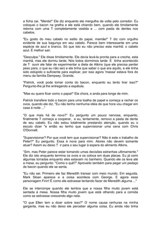 a ficha cai. "Merda!" Ele diz enquanto ele mergulha de volta pelo corredor. Eu
coloquei o bacon na grelha e ele está chiando bem, quando ele timidamente
retorna com uma T completamente vestida e ... com pasta de dentes nos
cabelos.

"Eu gosto do meu cabelo no estilo do papai, mamãe!" T diz com orgulho
evidente de sua bagunça em seu cabelo. Parece bem interessante em uma
espécie de azul e branco. Só que isto eu não preciso esta manhã: o cabelo
azul. É melhor sair.

"Desculpa." Ele disse timidamente. Ele devia levá-la pronta para a creche, esta
manhã, mas ele dormiu tarde. Nós todos dormimos tarde. E tinha acontecido
de T ouvir ele falar de experimentar a dieta de Atkins (que ele precisa perder
peso para, o que eu não sei) e ela tinha que saber o que era aquilo, e ele tinha
sido estúpido o suficiente para explicar, por isso agora 'massa' estava fora do
menu da família Dempsey. Grande.

"Patrick, você pode tomar conta do bacon, enquanto eu tento tirar isso?"
Pergunto-lhe já lhe entregando a espátula.

"Mas eu quero ficar como o papai!" Ela chora, e anda para longe de mim.

Patrick transfere todo o bacon para uma toalha de papel e começa a rachar os
ovos, quando ele diz, "Eu não tenho nenhuma idéia de que hora vou chegar em
casa à noite ..."

“O que mais há de novo?” Eu pergunto um pouco nervosa, enquanto,
finalmente T começa a cooperar, e eu, lentamente, removo a pasta de dente
de seu cabelo. Eu não estou totalmente prestando atenção, quando eu o
escuto dizer "e então eu tenho que supervisionar uma cena com Chris
O'Donnell.

"Supervisionar? Por que você tem que supervisionar? Não é este o trabalho de
Peter?" Eu pergunto. Essa é nova para mim. Atores não devem somente
atuar? Assim eu deixo T ir para o seu lugar à espera do alimento Atkins.

“Sim, mas Peter parece estar tomando umas decisões estranhas ultimamente."
Ele diz isto enquanto termina os ovos e os coloca em duas placas. Eu já comi
algumas torradas enquanto eles estavam no banheiro. Quando ele os leva até
a mesa, eu pergunto: "Como o quê?" Aproveito também para pegar um pedaço
de bacon quando ele se senta.

"Eu não sei. Primeiro ele faz Meredith transar com meio mundo. Em seguida,
Mark Sloan aparece e a coisa acontece com George. E agora esse
personagem Finn! É como ele estivesse tentando fazer de Meredith alguma ..."

Ele se interrompe quando ele lembra que a nossa filha muito jovem está
sentada à mesa. Nossa filha muito jovem que está olhando para a comida
como se estivesse crescendo algo nela.

"O que Ellen tem a dizer sobre isso?" O nome causa ranhuras na minha
garganta, mas eu não deixo ele perceber alguma coisa. Eu ainda não tinha
 