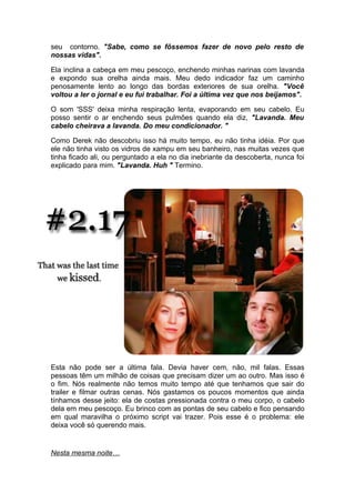 seu contorno. "Sabe, como se fôssemos fazer de novo pelo resto de
nossas vidas".

Ela inclina a cabeça em meu pescoço, enchendo minhas narinas com lavanda
e expondo sua orelha ainda mais. Meu dedo indicador faz um caminho
penosamente lento ao longo das bordas exteriores de sua orelha. "Você
voltou a ler o jornal e eu fui trabalhar. Foi a última vez que nos beijamos".

O som 'SSS' deixa minha respiração lenta, evaporando em seu cabelo. Eu
posso sentir o ar enchendo seus pulmões quando ela diz, "Lavanda. Meu
cabelo cheirava a lavanda. Do meu condicionador. "

Como Derek não descobriu isso há muito tempo, eu não tinha idéia. Por que
ele não tinha visto os vidros de xampu em seu banheiro, nas muitas vezes que
tinha ficado ali, ou perguntado a ela no dia inebriante da descoberta, nunca foi
explicado para mim. "Lavanda. Huh " Termino.




Esta não pode ser a última fala. Devia haver cem, não, mil falas. Essas
pessoas têm um milhão de coisas que precisam dizer um ao outro. Mas isso é
o fim. Nós realmente não temos muito tempo até que tenhamos que sair do
trailer e filmar outras cenas. Nós gastamos os poucos momentos que ainda
tínhamos desse jeito: ela de costas pressionada contra o meu corpo, o cabelo
dela em meu pescoço. Eu brinco com as pontas de seu cabelo e fico pensando
em qual maravilha o próximo script vai trazer. Pois esse é o problema: ele
deixa você só querendo mais.


Nesta mesma noite…
 