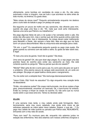ultimamente, como bombas em cavidades do corpo e etc. Eu não estou
autorizado a dizer a ninguém, mas sei tudo o que acontece na série antes de
todo mundo, na América. Eu gosto disso.

"Mais coisas da névoa rosa?" Pergunto animadamente enquanto me desloco
para o outro lado do balcão e pego um pedaço de queijo.

Ela esguicha um pouco de molho em seu sanduíche, não olhando para mim,
quando ela pega uma faca e diz: "Ah, nada que você ache interessante.
Apenas uma cena que Patrick e eu trabalhamos."

Ela pega algumas fatias de peru e de queijo e faz camadas sobre o pão. Ela
ainda não olha para mim, mas o sorriso que ela tinha quando entrou está indo
embora de seu rosto. Isso é interessante. As coisas devem estar melhorando
para Meredith e Derek. Isto sempre a fazia feliz. Mas era algo que me fazia
sorrir um pouco desconfortável. Mas eu empurrava esta sensação para o lado.

"Oh sim, o que?" Eu casualmente pergunto quando eu pego mais queijo. Ela
gosta quando eu converso com ela sobre a série. Eu gosto de falar sobre isso.
É legal.

"É mais uma cena da garota. Você não ia gostar." Ela disse.

Uma cena da garota? Oh, ela quer dizer algo piegas. Eu a vejo pegar uma das
grandes facas de cozinha para cortar seu sanduíche ao meio. Ela está
cortando quando eu pergunto: "Mas eu pensei que ele era casado?"

"Merda!" Ellen grita de dor e corre para a pia. Eu corro para ela para ver qual é
o problema. Uma piscina escura de sangue está escorrendo de um corte em
seu polegar. Ela pega um papel toalha e tenta parar o sangramento.

"Eu me cortei com a estúpida faca." Ela resmunga desnecessariamente.

"Jesus Cristo, Elly! Você me assustou!" Eu digo enquanto meu coração tenta
se desacelerar.

"Então, nós estamos quites!" Ela cospe mal-humorada, me dá as costas e foge
para, presumivelmente, encontrar um band-aid. Ok, o bom-humor foi embora.
Então eu começo a limpar as coisas na cozinha. Eu não acho que eu nunca
soube sobre o que essa cena era. Talvez eu devesse saber.


ELLEN:

É uma semana mais tarde, e meu cabelo ainda está formigando. Bem,
tecnicamente, seria meu couro cabeludo, mas ainda sinto como se ele
estivesse passando as mãos pelos meus cabelos. Espere, o que ele ...? Eu
pego meu cabelo de volta quando eu percebo que Patrick está, REALMENTE,
brincando com o meu rabo de cavalo.

"Pare com isso!" Eu murmuro para ele, enquanto nós estamos juntos na
estação dos enfermeiros. Nós dois estamos com nossos uniformes cirúrgicos e
 