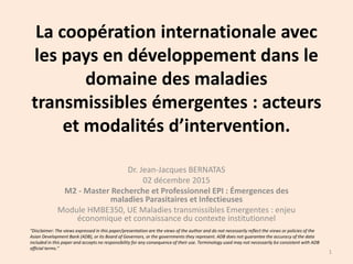 La coopération internationale avec
les pays en développement dans le
domaine des maladies
transmissibles émergentes : acteurs
et modalités d’intervention.
Dr. Jean-Jacques BERNATAS
02 décembre 2015
M2 - Master Recherche et Professionnel EPI : Émergences des
maladies Parasitaires et Infectieuses
Module HMBE350, UE Maladies transmissibles Emergentes : enjeu
économique et connaissance du contexte institutionnel
1
"Disclaimer: The views expressed in this paper/presentation are the views of the author and do not necessarily reflect the views or policies of the
Asian Development Bank (ADB), or its Board of Governors, or the governments they represent. ADB does not guarantee the accuracy of the data
included in this paper and accepts no responsibility for any consequence of their use. Terminology used may not necessarily be consistent with ADB
official terms."
 