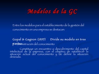 Modelos de la GC Entre los modelos para el establecimiento de la gestión del conocimiento en una empresa se destacan: Gopal & Gagnon (1995)  Divide su modelo en tres partes: Constituye un encuentro o descubrimiento del capital intelectual de la empresa, con el objetivo de establecer la situación actual del conocimiento y de definir la situación deseada. Administración del conocimiento 