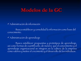 Modelos de la GC Administración de información Busca establecer y consolidad la información como base del conocimiento. Administración de aprendizaje Busca establecer propuestas y prototipos de aprendizaje, así como formas de cuantificarlo, de manera  que el conocimiento y el aprendizaje organizacional se integren en la cultura de la empresa como valores y motive el crecimiento y el desarrollo de los individuos. 