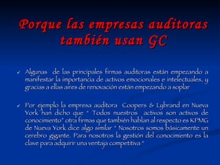 Porque las empresas auditoras también usan GC Algunas  de las principales firmas auditoras están empezando a manifestar la importancia de activos emocionales e intelectuales, y gracias a ellas aires de renovación están empezando a soplar Por ejemplo la empresa auditora  Coopers & Lybrand en Nueva York han dicho que “ Todos nuestros  activos son activos de conocimiento” otra firmas que también hablan al respecto es KPMG de Nueva York dice algo similar “ Nosotros somos básicamente un cerebro gigante. Para nosotros la gestión del conocimiento es la clave para adquirir una ventaja competitiva “ 