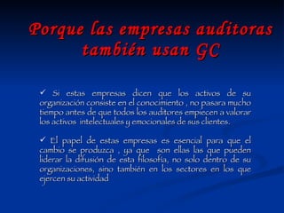 Porque las empresas auditoras también usan GC Si estas empresas dicen que los activos de su organización consiste en el conocimiento , no pasara mucho tiempo antes de que todos los auditores empiecen a valorar los activos  intelectuales y emocionales de sus clientes. El papel de estas empresas es esencial para que el cambio se produzca , ya que  son ellas las que pueden liderar la difusión de esta filosofía, no solo dentro de su organizaciones, sino también en los sectores en los que ejercen su actividad 