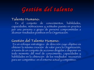 Gestión del talento Talento Humano: Es el conjunto de conocimientos, habilidades, capacidades, motivaciones y actitudes puesta en practica por una persona o grupo de persona comprometidas a alcanzar resultados positivos en la Organización.  Gestión del Talento Humano: Es un enfoque estratégico  de dirección cuyo objetivo es obtener la máxima creación  de valor para la Organización, a través de un conjunto de acciones dirigidas a disponer en todo momento del nivel de conocimiento, capacidades y habilidades en la obtención  de los resultados  necesarios para ser competitivo  en el entorno actual y competitivo.  
