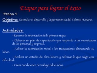 Etapa 4 Objetivo:   Estimular el desarrollo y la permanencia del Talento Humano. Actividades: - Retomar la información de la primera etapa. - Elaborar un plan de capacitación que responda a las necesidades  de las personas y empresa. - Aplicar la estimulación moral a los trabajadores destacando su  labor. - Realizar un estudio de clima labora y reforzar lo que salga con  dificultad.  - Crear condiciones de trabajo adecuadas. Etapas para lograr el éxito 