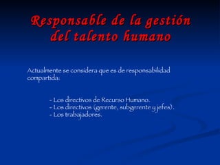 Responsable de la gestión del talento humano Actualmente se considera que es de responsabilidad compartida: - Los directivos de Recurso Humano. - Los directivos (gerente, subgerente y jefes). - Los trabajadores. 