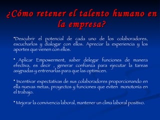 ¿Cómo retener el talento humano en la empresa? Descubrir el potencial de cada uno de los colaboradores, escucharlos y dialogar con ellos. Apreciar la experiencia y los aportes que vienen con ellos. Aplicar Empowerment, saber delegar funciones de manera efectiva, es decir , generar confianza para ejecutar la tareas asignadas y entrenarlas para que las optimicen. Incentivar expectativas de sus colaboradores proporcionando en ella nuevas metas, proyectos y funciones que eviten  monotonía en el trabajo. Mejorar la convivencia laboral, mantener un clima laboral positivo. 