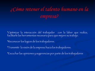 Optimizar la interacción del trabajador  con la labor que realiza, facilitarle las herramientas necesaria para que mejore su trabajo. Reconocer los logros de los trabajadores. Transmitir  la visión de la empresa hacia los trabajadores.  Escuchar las opiniones y sugerencias por parte de los trabajadores  ¿Cómo retener el talento humano en la empresa? 
