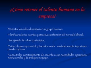 Detectar los malos elementos en su grupo humano. Planificar salarios acordes y atractivos en función del mercado laboral. Ser ejemplo de valore y principios. Evitar el ego empresarial y hacerlos sentir  verdaderamente importante para la empresa. Capacitarlos constantemente de acuerdo a sus necesidades operativas, motivacionales y de trabajo en equipo. ¿Cómo retener el talento humano en la empresa? 