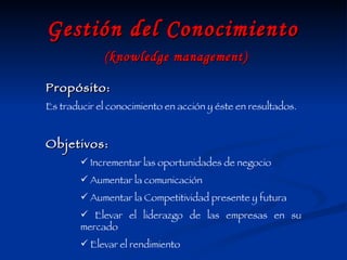 Gestión del Conocimiento   (knowledge management) Propósito: Es traducir el conocimiento en acción y éste en resultados. Objetivos: Incrementar las oportunidades de negocio Aumentar la comunicación Aumentar la Competitividad presente y futura Elevar el liderazgo de las empresas en su mercado Elevar el rendimiento 