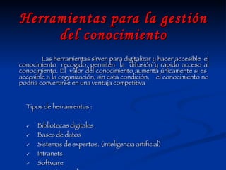 Herramientas para la gestión del conocimiento Tipos de herramientas : Bibliotecas digitales Bases de datos Sistemas de expertos. (inteligencia artificial) Intranets Software Mensajería online Las herramientas sirven para digitalizar y hacer accesible  el conocimiento  recogido, permiten  la  difusión y rápido acceso al conocimiento. El  valor del conocimiento aumenta únicamente si es  accesible a la organización, sin esta condición,  el conocimiento no podría convertirse en una ventaja competitiva   